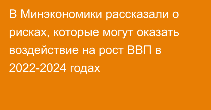 В Минэкономики рассказали о рисках, которые могут оказать воздействие на рост ВВП в 2022-2024 годах