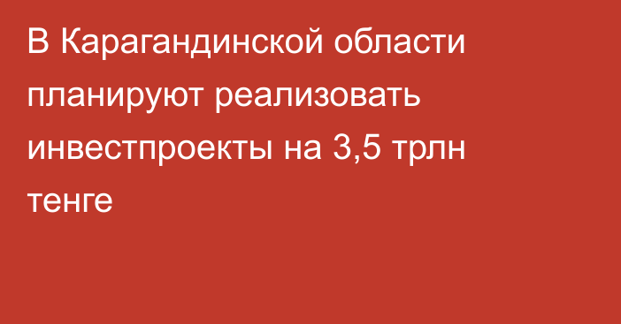 В Карагандинской области планируют реализовать инвестпроекты на 3,5 трлн тенге