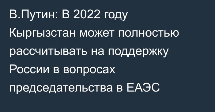 В.Путин: В 2022 году Кыргызстан может полностью рассчитывать на поддержку России в вопросах председательства в ЕАЭС