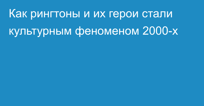 Как рингтоны и их герои стали культурным феноменом 2000-х