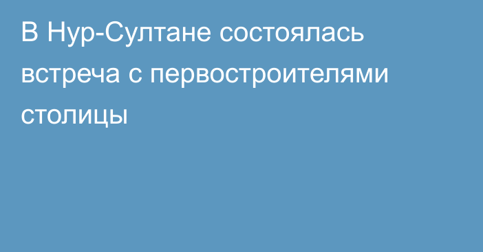 В Нур-Султане состоялась встреча с первостроителями столицы