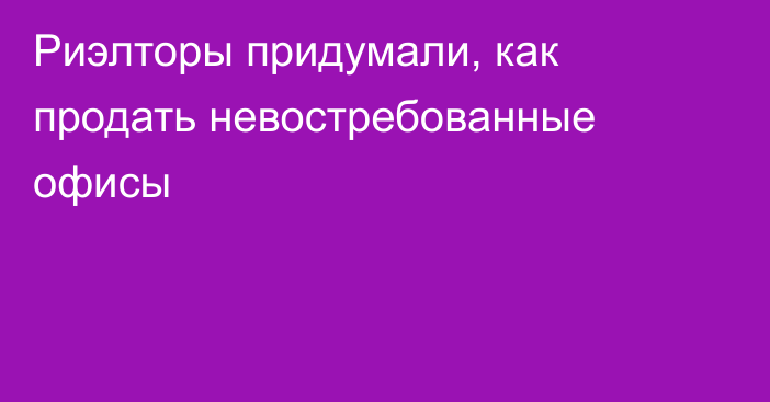 Риэлторы придумали, как продать невостребованные офисы