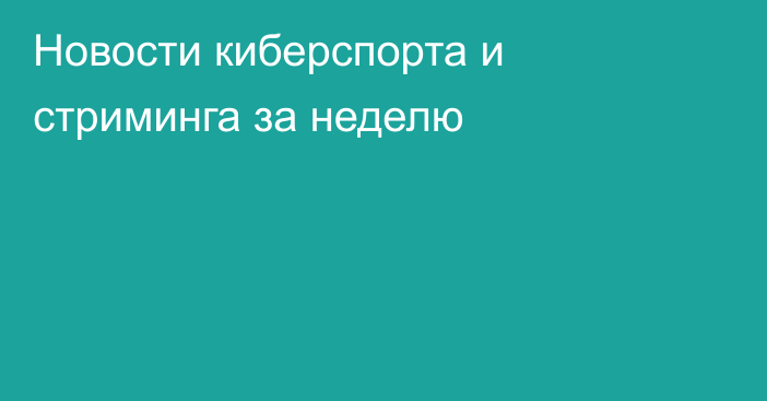 Новости киберспорта и стриминга за неделю