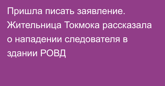 Пришла писать заявление. Жительница Токмока рассказала о нападении следователя в здании РОВД