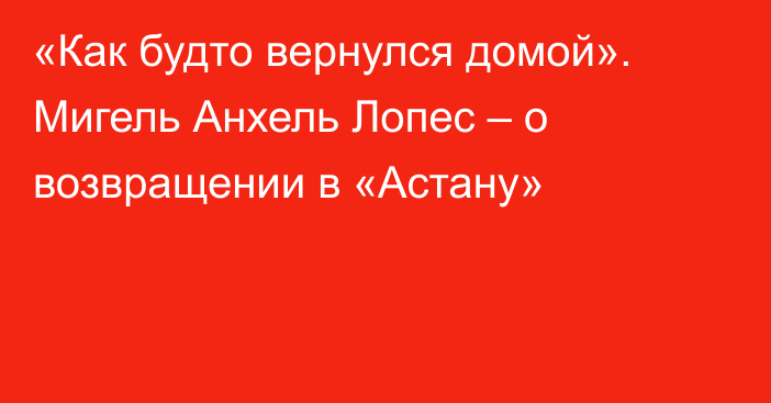 «Как будто вернулся домой». Мигель Анхель Лопес – о возвращении в «Астану»