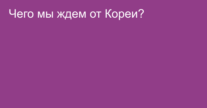 Чего мы ждем от Кореи?