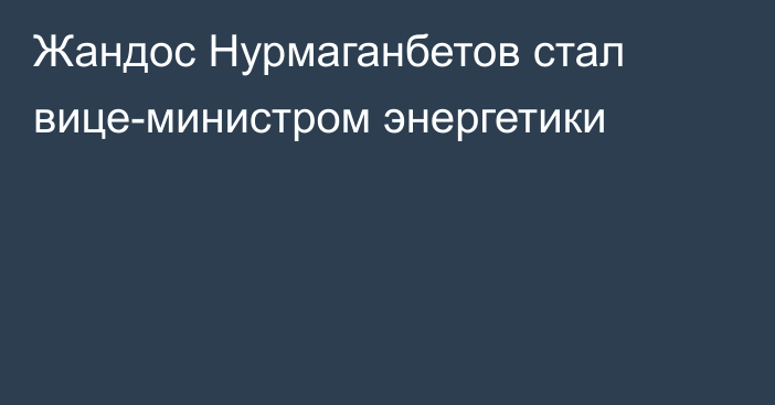 Жандос Нурмаганбетов стал вице-министром энергетики