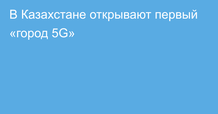 В Казахстане открывают первый «город 5G»