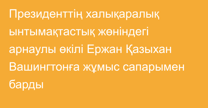 Президенттің халықаралық ынтымақтастық жөніндегі арнаулы өкілі Ержан Қазыхан Вашингтонға жұмыс сапарымен барды