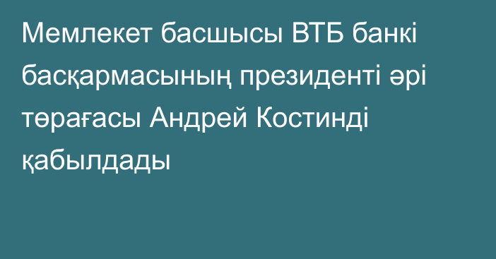 Мемлекет басшысы ВТБ банкі басқармасының президенті әрі төрағасы Андрей Костинді қабылдады