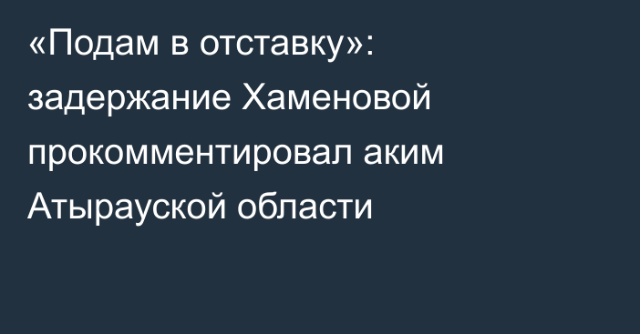 «Подам в отставку»: задержание Хаменовой прокомментировал аким Атырауской области