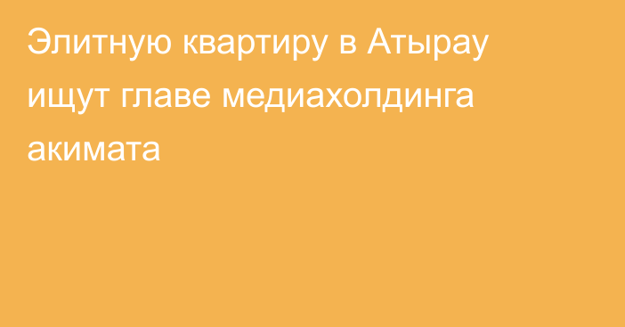 Элитную квартиру в Атырау ищут главе медиахолдинга акимата