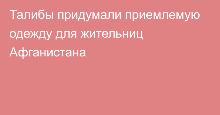 Талибы придумали приемлемую одежду для жительниц Афганистана