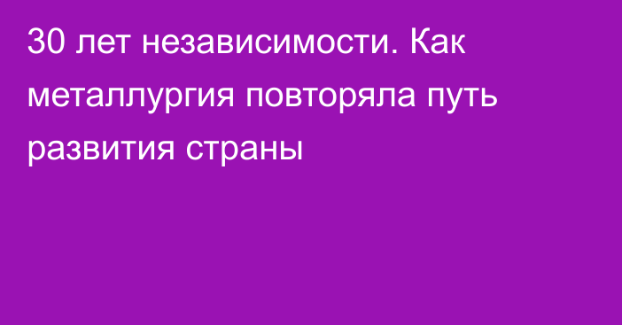 30 лет независимости. Как металлургия повторяла путь развития страны