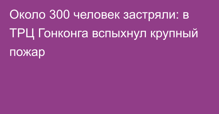 Около 300 человек застряли: в ТРЦ Гонконга вспыхнул крупный пожар