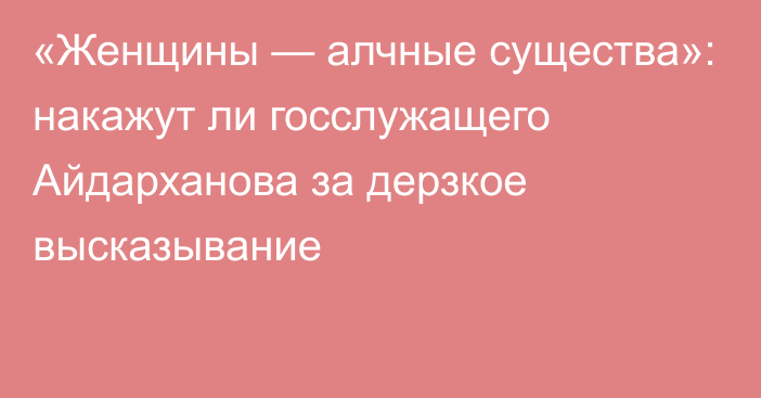 «Женщины — алчные существа»: накажут ли госслужащего Айдарханова за дерзкое высказывание