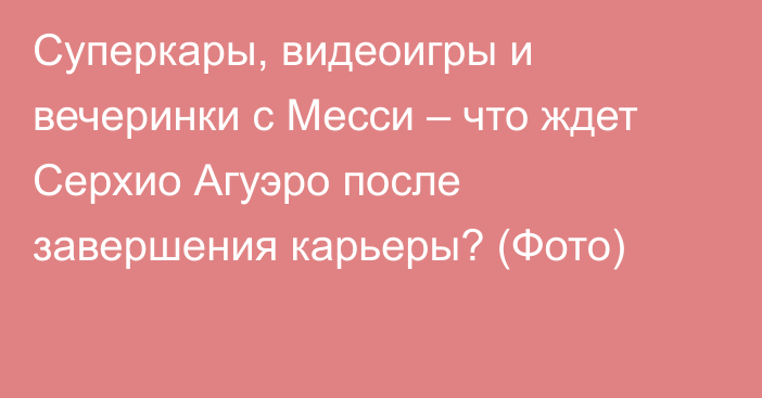 Суперкары, видеоигры и вечеринки с Месси – что ждет Серхио Агуэро после завершения карьеры? (Фото)