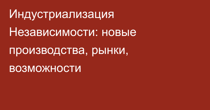 Индустриализация Независимости: новые производства, рынки, возможности