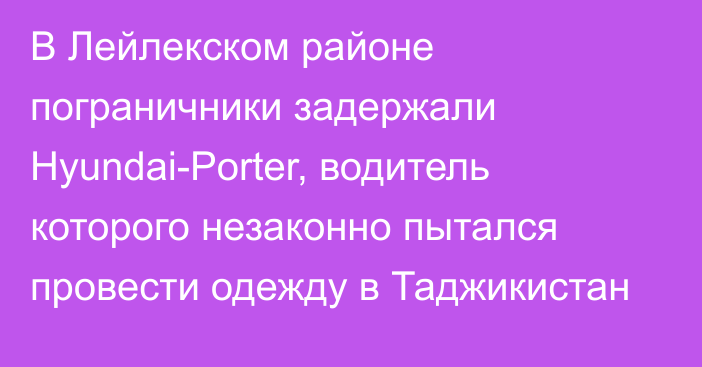 В Лейлекском районе пограничники задержали Hyundai-Porter, водитель которого незаконно пытался провести одежду в Таджикистан