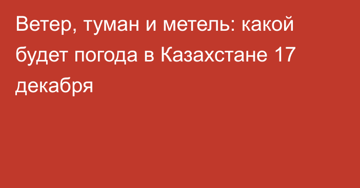 Ветер, туман и метель: какой будет погода в Казахстане 17 декабря