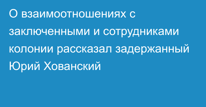 О взаимоотношениях с заключенными и сотрудниками колонии рассказал задержанный Юрий Хованский