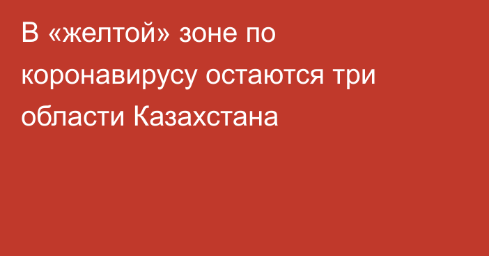 В «желтой» зоне по коронавирусу остаются три области Казахстана