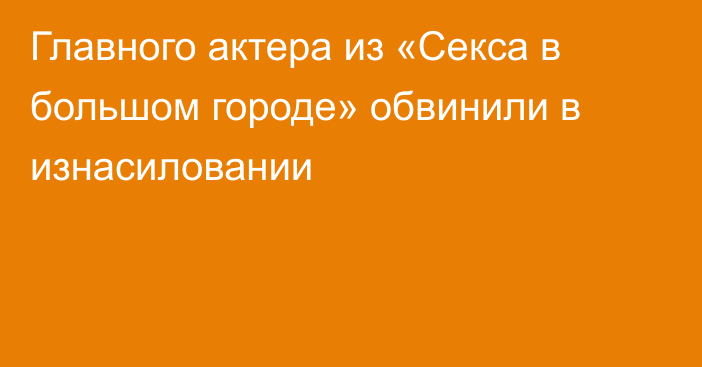 Главного актера из «Секса в большом городе» обвинили в изнасиловании