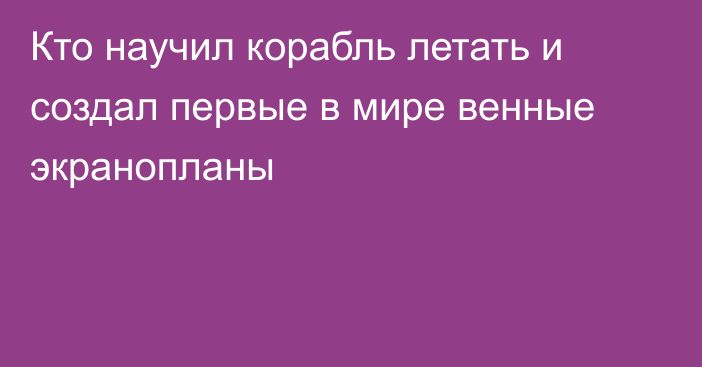 Кто научил корабль летать и создал первые в мире венные экранопланы