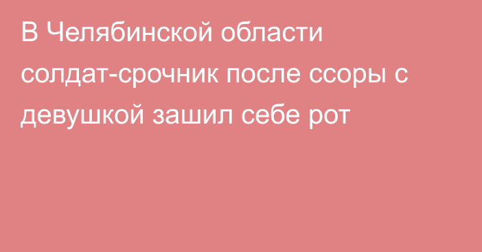 В Челябинской области солдат-срочник после ссоры с девушкой зашил себе рот