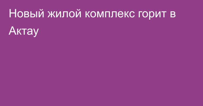 Новый жилой комплекс горит в Актау