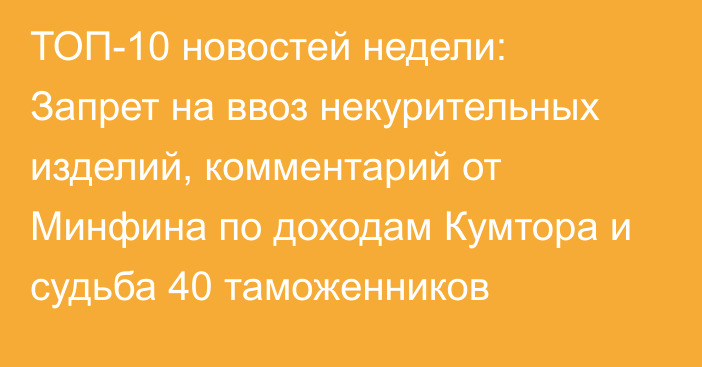 ТОП-10 новостей недели: Запрет на ввоз некурительных изделий, комментарий от Минфина по доходам Кумтора и судьба 40 таможенников