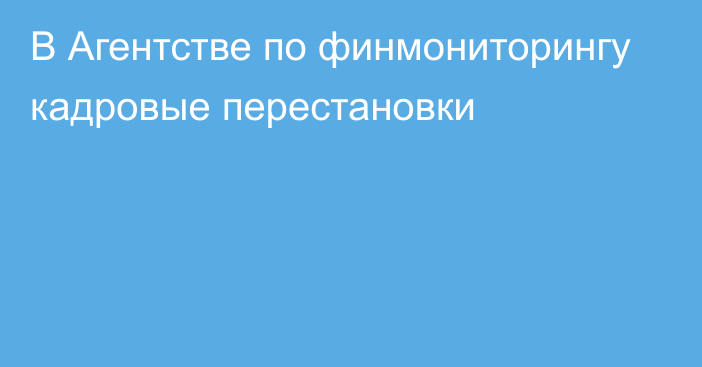 В Агентстве по финмониторингу кадровые перестановки