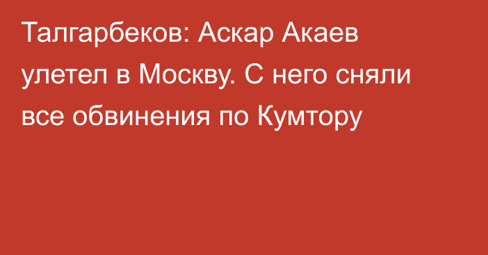 Талгарбеков: Аскар Акаев улетел в Москву. С него сняли все обвинения по Кумтору