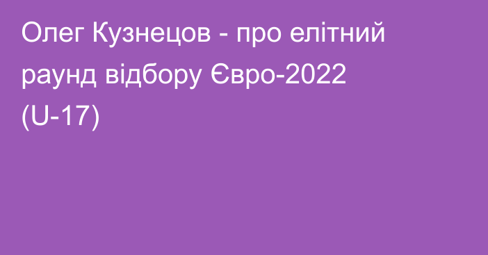 Олег Кузнецов - про елітний раунд відбору Євро-2022 (U-17)