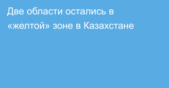 Две области остались в «желтой» зоне в Казахстане