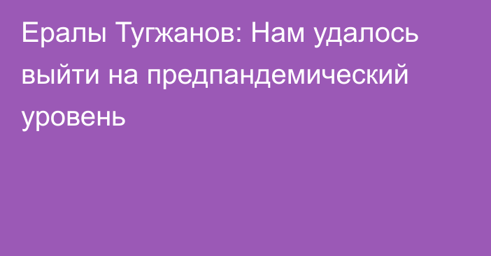 Ералы Тугжанов: Нам удалось выйти на предпандемический уровень