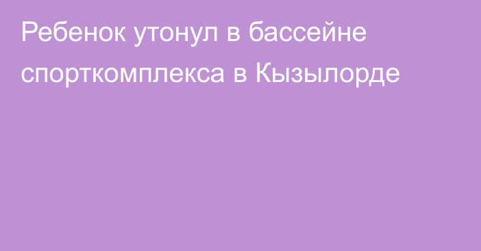 Ребенок утонул в бассейне спорткомплекса в Кызылорде