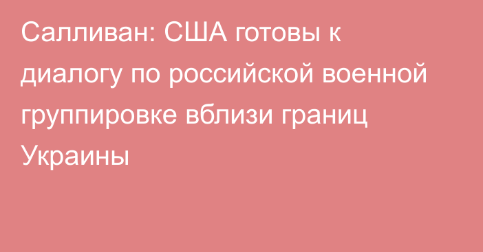 Салливан: США готовы к диалогу по российской военной группировке вблизи границ Украины