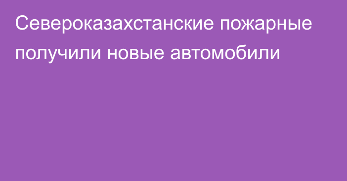 Североказахстанские пожарные получили новые автомобили