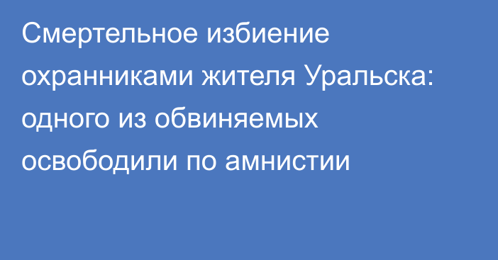 Смертельное избиение охранниками жителя Уральска: одного из обвиняемых освободили по амнистии