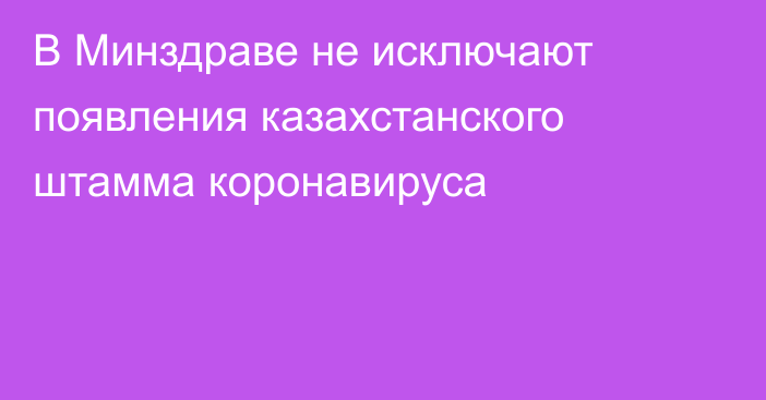 В Минздраве не исключают появления казахстанского штамма коронавируса