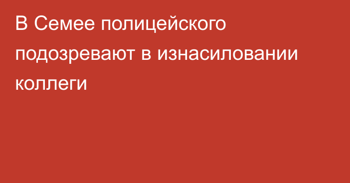 В Семее полицейского подозревают в изнасиловании коллеги