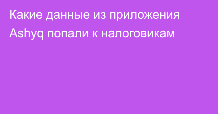 Какие данные из приложения Ashyq попали к налоговикам