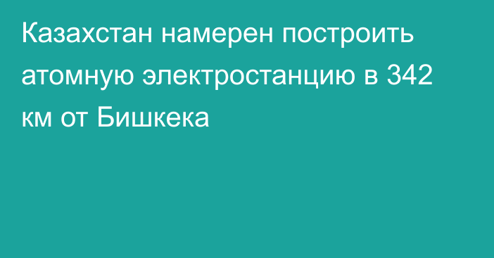 Казахстан намерен построить атомную электростанцию в 342 км от Бишкека