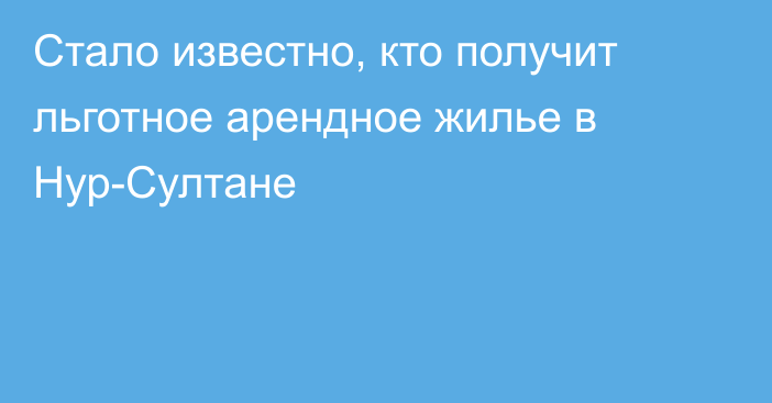 Стало известно, кто получит льготное арендное жилье в Нур-Султане