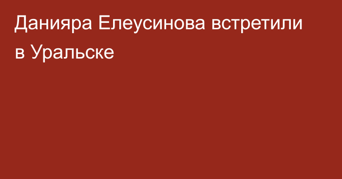 Данияра Елеусинова встретили в Уральске