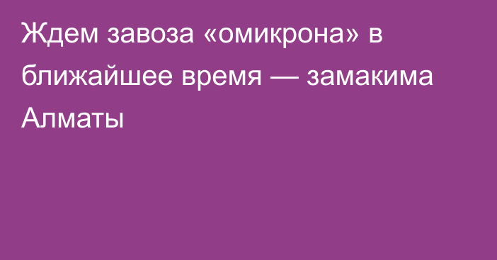 Ждем завоза «омикрона» в ближайшее время — замакима Алматы