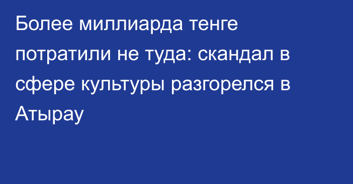 Более миллиарда тенге потратили не туда: скандал в сфере культуры разгорелся в Атырау