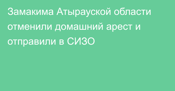 Замакима Атырауской области отменили домашний арест и отправили в СИЗО