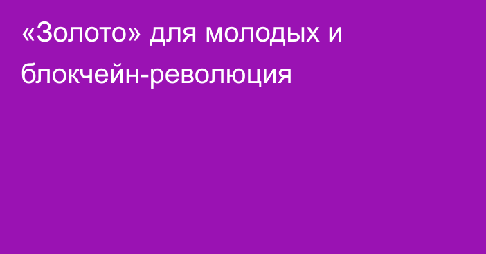 «Золото» для молодых и блокчейн-революция